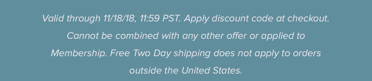 Valid through 11/18/18, 11:59 PST. Apply discount code at checkout. Cannot be combined with any other offer or applied to membership. Two Day shipping does not apply to international orders. 