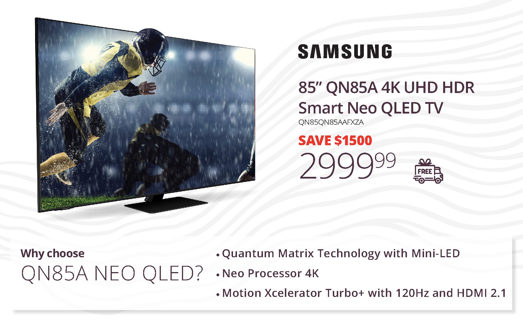 SAMSUNG | 85” Qn85A 4K UHD HDR | Smart Neo QLED TV | SAVE $1500 | 2,999.99 | Why choose QN85A Neo QLED? | Quantum Matrix Technology with Mini‑LED • Neo Processor 4K • Motion Xcelerator Turbo+ with 120Hz and HDMI 2.1