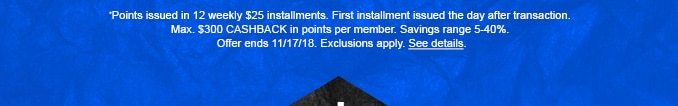 *Points issued in 12 weekly $25 installments. First installment issued the day after transaction. Max. $300 CASHBACK in points per member. Savings range 5-40%. Offer ends 11/17/18. Exclusions apply. See details.