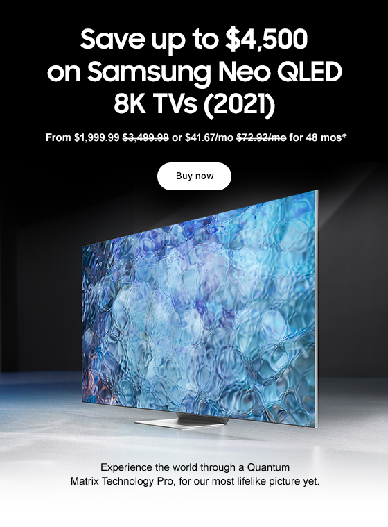 Save up to $4,500 on Samsung Neo QLED 8K TVs (2021) From $1,999.99 $3,499.99 or $41.67/mo $72.92/mo for 48 mos⊕ Buy now Experience the world through a Quantum Matrix Technology Pro, for our most lifelike picture yet. 