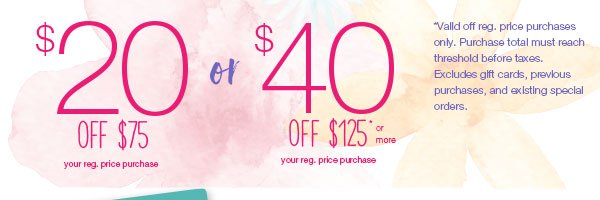 $40 off $125* or more your reg. price purchase or $20 off $75* your reg. price purchase. *Valid off reg. price purchases only. Purchase total must reach threshold before taxes. Excludes gift cards, previous purchases, and existing special orders.