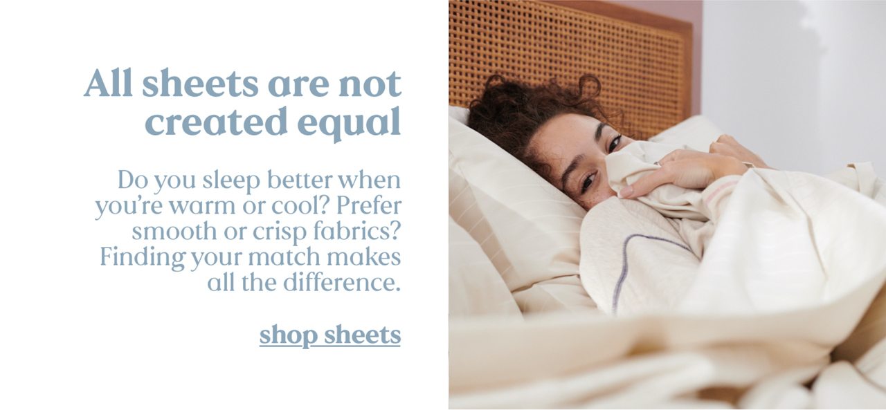 All sheets are not created equal. Do you sleep better when you're warm or cool? Prefer smooth or crisp fabrics? Finding your match makes all the difference. shop sheets