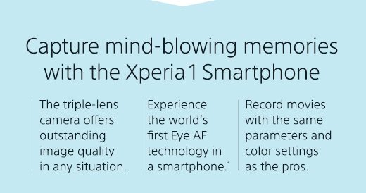 Capture mind-blowing memories with the Xperia 1 Smartphone | The triple-lens camera offers outstanding image quality in any situation. | Experience the world’s first Eye AF technology in a smartphone.¹ | Record movies with the same parameters and color settings as the pros.