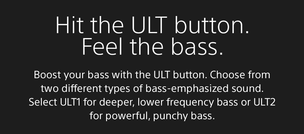 Hit the ULT button. Feel the bass | Boost your bass with the ULT button. Choose from two different types of bass-emphasized sound. Select ULT1 for deeper, lower frequency bass or ULT2 for powerful, punchy bass.