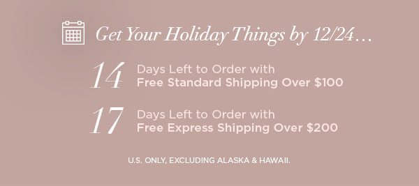 Get Your Holiday Things by 12/24... 14 Days Left to Order with Free Standard Shipping Over $100 17 Days Left to Order with Free Express Shipping Over $200 U.S. ONLY, EXCLUDING ALASKA & HAWAII.