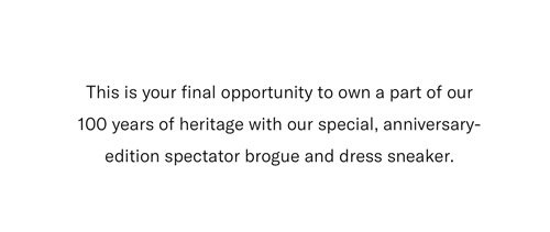Just for our 100th anniversary, we created a spectator-style sneaker inspired by our classic brogue. Innovative and timeless, it's a celebration of the last century and a bold indication of what we have planned for the next one.