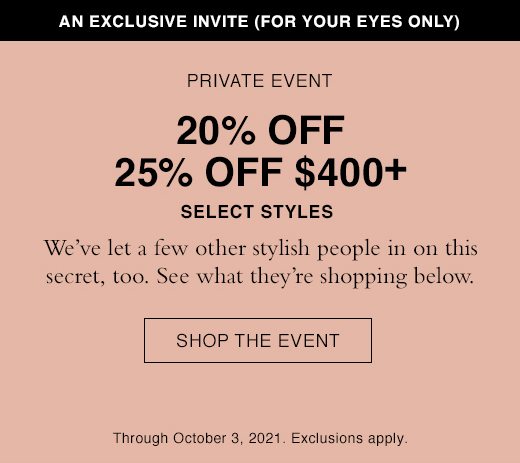 An Exclusive Invite (For Your Eyes Only). Private Event. 20% OFF 25% Off $400+ Select Styles. We've let a few other stylish people in on this secret, too. See what they're shopping below. SHOP THE EVENT. Through October 3, 2021. Exclusions apply.