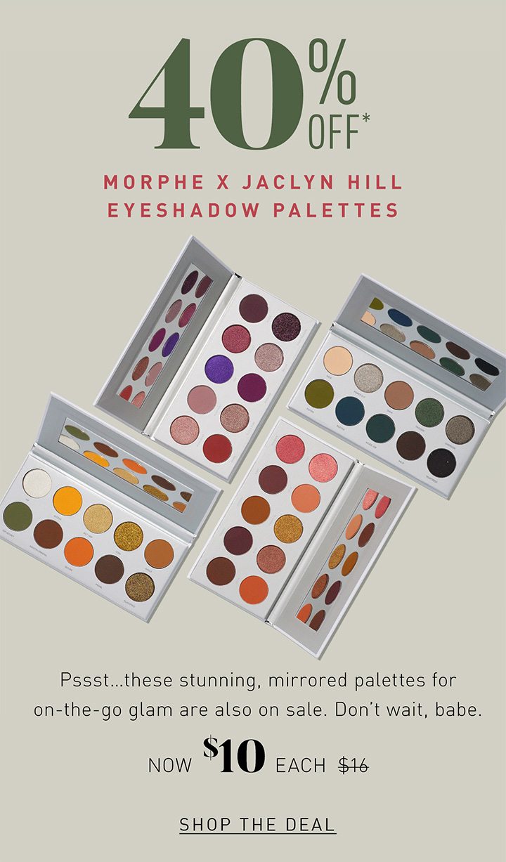 40% OFF* MORPHE X JACLYN HILL EYESHADOW PALETTES Pssst…these stunning, mirrored palettes for on-the-go glam are also on sale. Don’t wait, babe. NOW $10 EACH $16 SHOP THE DEAL 