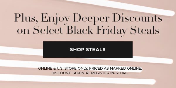 Plus, Enjoy Deeper Discounts on Select Black Friday Steals SHOP STEALS > ONLINE & U.S. STORE ONLY. PRICED AS MARKED ONLINE. DISCOUNT TAKEN AT REGISTER IN-STORE.