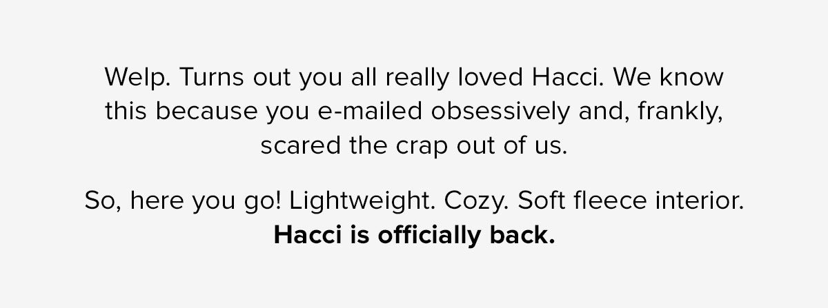 Welp. Turns out you all really loved Hacci. We know this because you e-mailed obsessively and, frankly, scared the crap out of us. So, here you go! Lightweight. Cozy. Soft fleece interior. Hacci is officially back. 