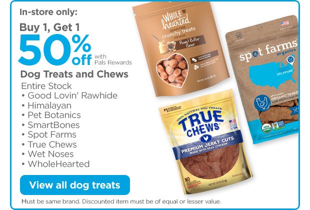 In-store only: Buy 1, Get 1 50% off with Pals Rewards. Dog Treats and Chews. Entire Stock • Good Lovin' Rawhide • Himalayan • Pet Botanics • SmartBones • Spot Farms • True Chews • Wet Noses • WholeHearted View all dog treats. Must be same brand. Discounted item must be of equal or lesser value.