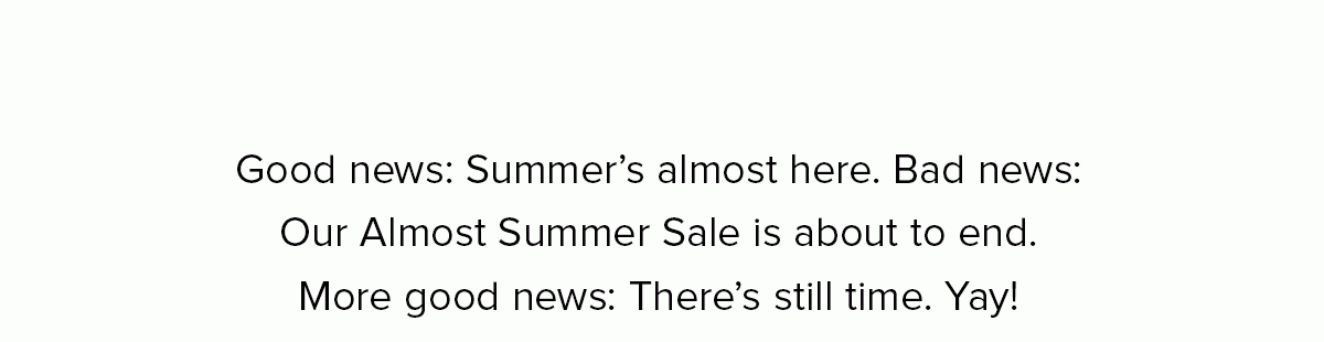 Good news: Summer’s almost here. Bad news: Our Almost Summer Sale is about to end. More good news: There’s still time. Yay!