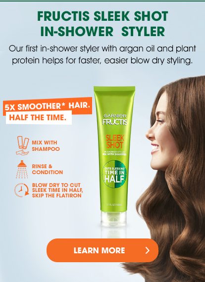 FRUCTIS SLEEK SHOT IN-SHOWER STYLER - Our first in-shower styler with argan oil and plant protein helps for faster, easier blow dry styling. - 5X SMOOTHER* HAIR. HALF THE TIME. - MIX WITH SHAMPOO - RINSE & CONDITION - BLOW DRY TO CUT SLEEK TIME IN HALF, SKIP THE FLATIRON - LEARN MORE >