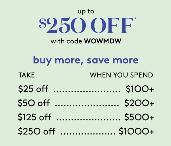 up to $250 OFF* with code WOWMDW - buy more, save more - TAKE $25 off WHEN YOU SPEND $100+ | TAKE $50 off WHEN YOU SPEND $200+ | TAKE $125 off WHEN YOU SPEND $500+ | TAKE $250 off WHEN YOU SPEND $1000+
