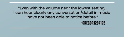 "Even with the volume near the lowest setting, I can hear clearly any conversation/detail in music I have not been able to notice before." -GREGOR1284125