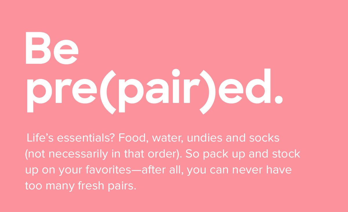 Be pre(pair)ed. | Lifeâ€™s essentials? Food, water, undies and socks (not necessarily in that order). So pack up and stock up on your favoritesâ€”after all, you can never have too many fresh pairs.