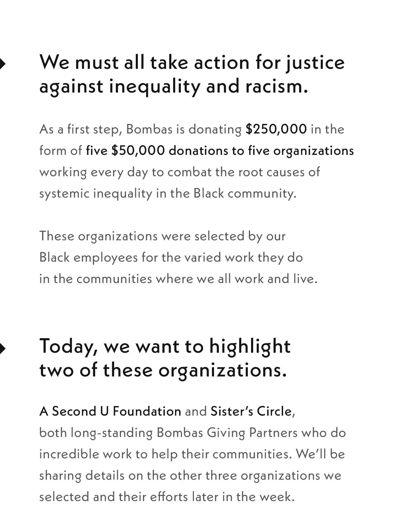We must all take action for justice against inequality and racism. As a first step, Bombas is donating $250,000 in the form of five $50,000 donations to five organizations working every day to combat the root causes of systemic inequality in the Black community. These organizations were selected by our Black employees for the varied work they do in the communities where we all work and live. Today, we want to highlight two of these organizations. A Second U Foundation and Sisters Circle, both long-standing Bombas Giving Partners who do incredible work to help their communities. We'll be sharing details on the other three organizations we selected and their efforts later in the week.