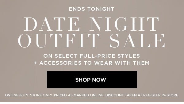 ENDS TONIGHT DATE NIGHT OUTFIT SALE On Select Full-Price Styles + Accessories to Wear with Them SHOP NOW > ONLINE & U.S. STORE ONLY. PRICED AS MARKED ONLINE. DISCOUNT TAKEN AT REGISTER IN-STORE.