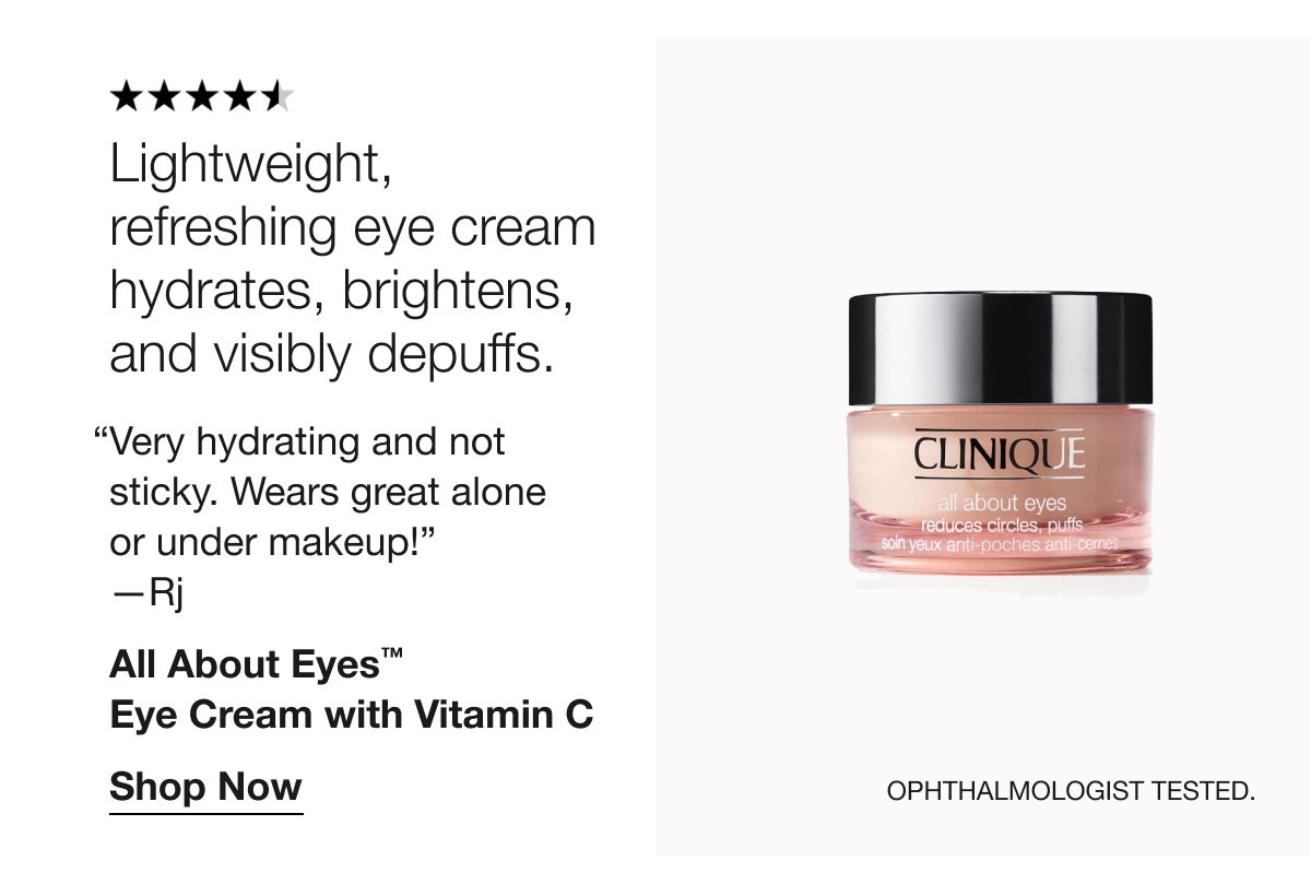 Lightweight, refreshing eye cream hydrates, brightens, and visibly depuffs. “Very hydrating and not sticky. Wears great alone or under makeup!” —Rj All About Eyes™ Eye Cream with Vitamin C Shop Now Ophthalmologist tested.