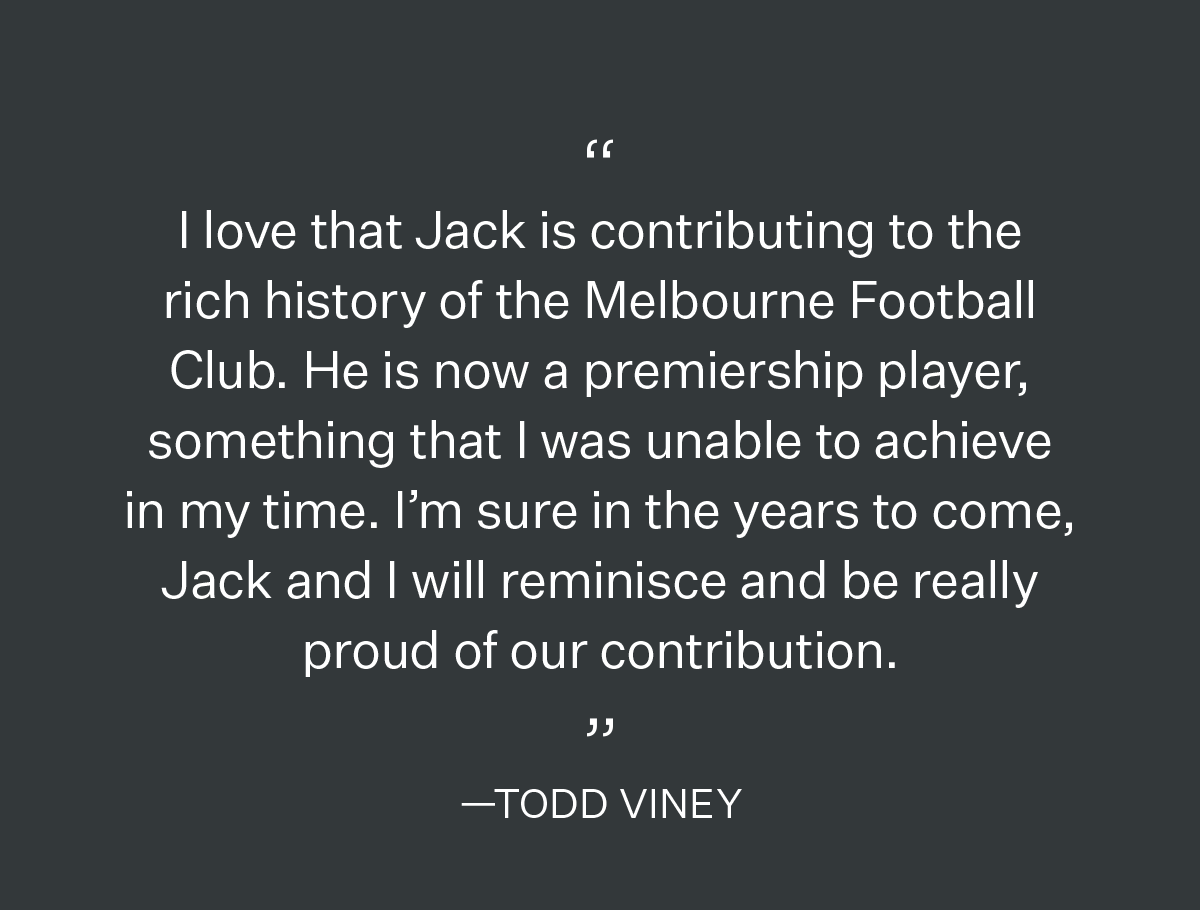 I love that Jack is contributing to the rich history of the Melbourne Football Club. He is now a premiership player, something that I was unable to achieve in my time. I’m sure in the years to come, Jack and I will reminisce and be really proud of our contribution. —TODD VINEY 