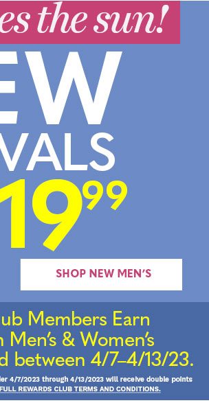 HERE COMES THE SUN! NEW ARRIVALS STARTING AT $19.99 SHOP NEW MEN'S PLUS REWARDS CLUB MEMBERS EARN DOUBLE POINTS††† ON WOMEN'S AND MEN'S NEW ARRIVALS PURCHASED BETWEEN 4-7 THRU 4-13