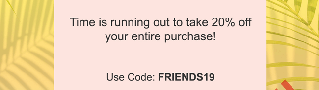 Time is running out to take 20% off your entire purchase! Use Code: FRIENDS19