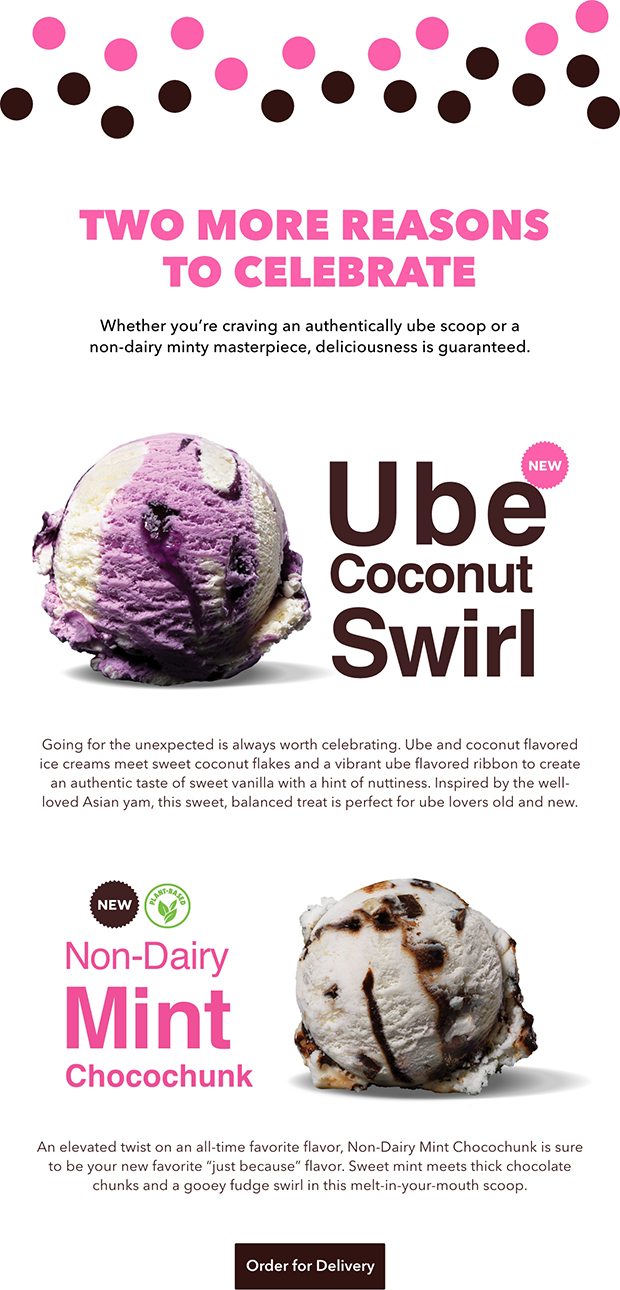 TWO MORE REASONS TO CELEBRATE Whether you're craving an authentically ube scoop or a nondairy minty masterpiece, deliciousness is guaranteed. Going for the unexpected is always worth celebrating. Ube and coconut flavored ice creams meet sweet coconut flakes and a vibrant ube flavored ribbon to create an authentic taste of sweet vanilla with a hint of nuttiness. Inspired by the well- loved Asian yam, this sweet, balanced treat is perfect for ube lovers old and new. An elevated twist on an all-time favorite flavor, Non-Dairy Mint Chocochunk is sure to be your new favorite 'just because' flavor. Sweet mint meets thick chocolate chunks and a gooey fudge swirl in this melt-in-your-mouth scoop. Order for Delivery. 