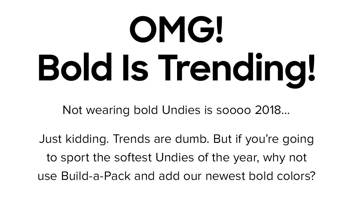 Not wearing bold Undies is soooo 2018… Just kidding. Trends are dumb. But if you’re going to sport the softest Undies of the year, why not use Build-a-Pack and add our newest bold colors? 