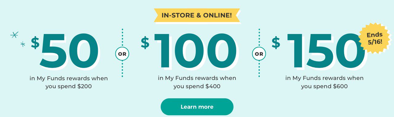 IN-STORE & ONLINE $50 in My Funds rewards when you spend $200 or $100 in My Funds rewards when you spend $400 or $150 in My Funds rewards when you spend $600 Ends 5/16! Learn more