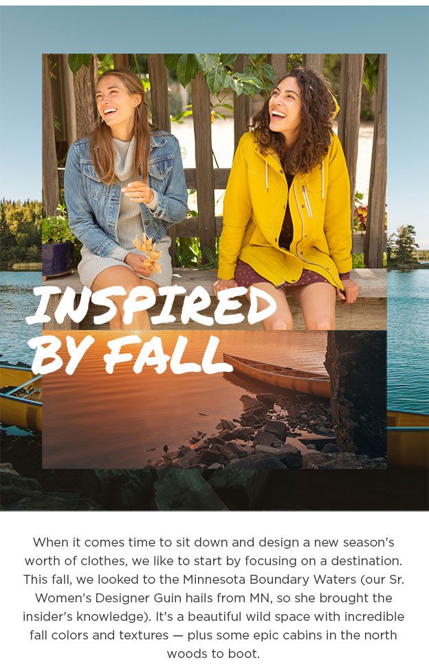 Inspired By Fall. When it comes time to sit down and design a new season's worth of clothes, we like to start by focusing on a destination. This fall, we looked to the Minnesota Boundary Waters (our Sr. Women's Designer Guin hails from MN, so she brought the insider's knowledge). It's a beautiful wild space with incredible fall colors and textures — plus some epic cabins in the north woods to boot.