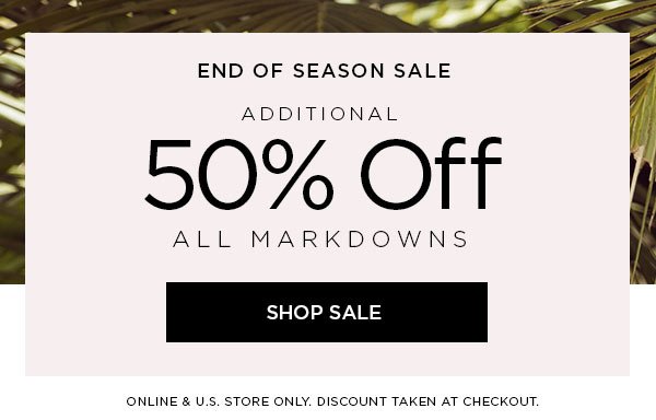 END OF SEASON SALE Additional 50% Off All Markdowns SHOP SALE > ONLINE & U.S. STORE ONLY. DISCOUNT TAKEN AT CHECKOUT.