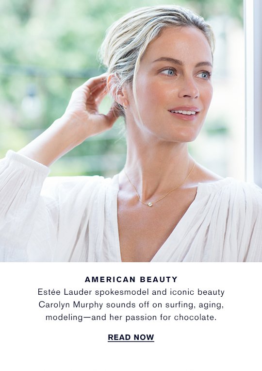 AMERICAN BEAUTY Estée Lauder spokesmodel and iconic beauty Carolyn Murphy sounds off on surfing, aging, modeling—and her passion for chocolate. READ NOW »