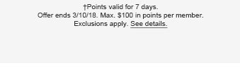 †Points valid for 7 days. Offer ends 3/10/18. Max. $100 in points per member. Exclusions apply. See details.