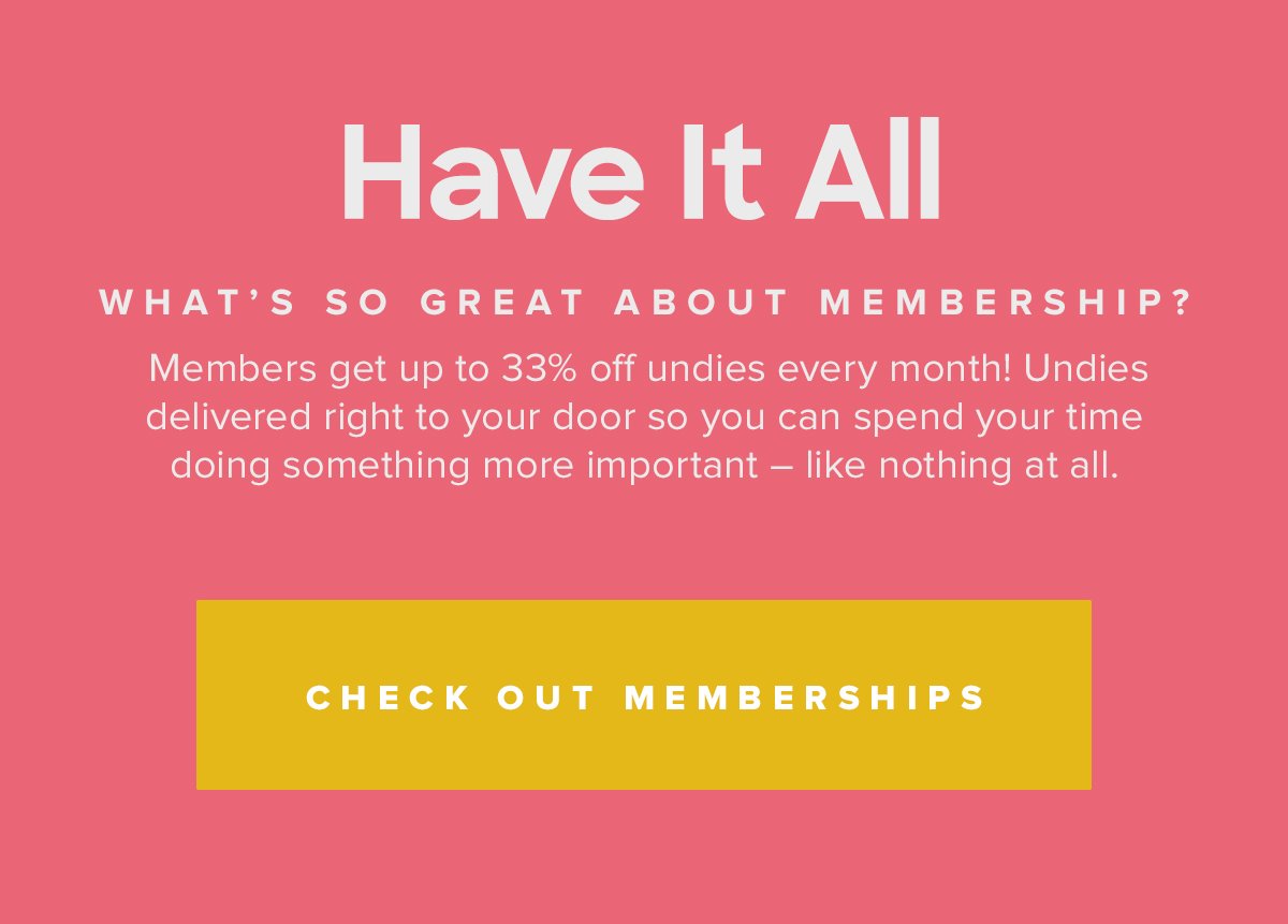 Have It All | What s So Great About Membership? | Members get up to 33% off undies every month! Undies delivered right to your door so you can spend your time doing something more important â€“ like nothing at all. | Check Out Memberships