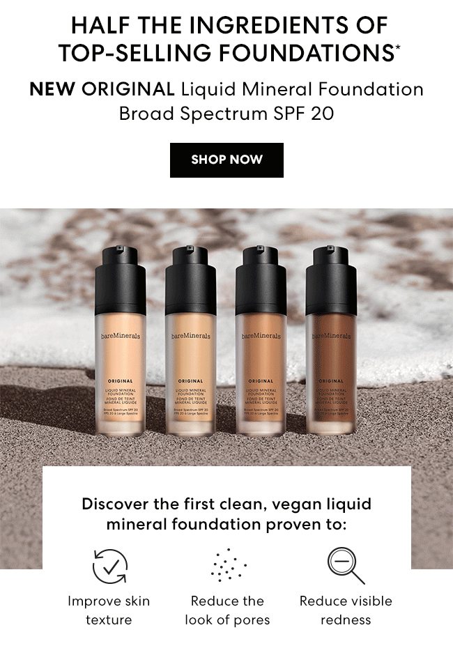 HALF THE INGREDIENTS OF TOP-SELLING FOUNDATIONS* - NEW ORIGINAL Liquid Mineral Foundation Broad Spectrum SPF 20 - SHOP NOW - Discover the first clean, vegan liquid mineral foundation proven to: Improve skin texture - Reduce the look of pores - Reduce visible redness