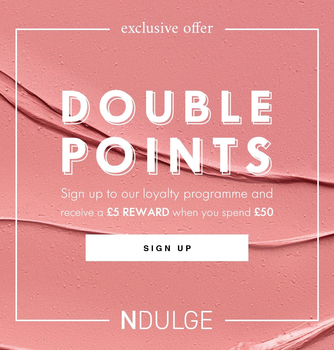 exclusive offer DOUBLE POINTS Sign up to our loyalty programme and receive a £5 REWARD when you spend £50 SIGN UP NDULGE