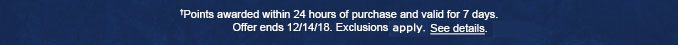 †Points awarded within 24 hours of purchase and valid for 7 days. Offer ends 12/14/18. Exclusions apply. See details.