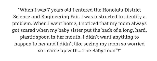 "When I was 7 years old I entered the Honolulu District Science and Engineering Fair. I was instructed to identify a problem. When I went home, I noticed that my mom always got scared when my baby sister put the back of a long, hard, plastic spoon in her mouth. I didn't want anything to happen to her and I didn't like seeing my mom so worried so I came up with... The Baby Toon™!"