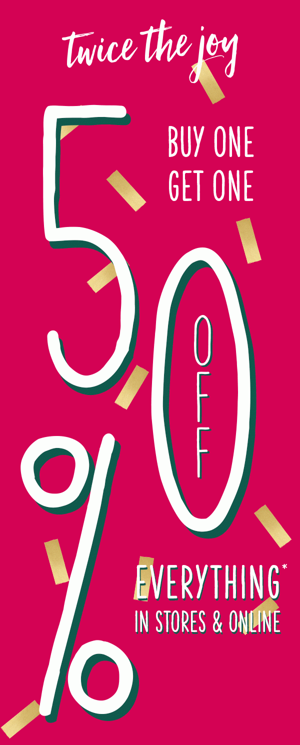 Twice the joy. Buy one get one 50% off everything* in stores and online