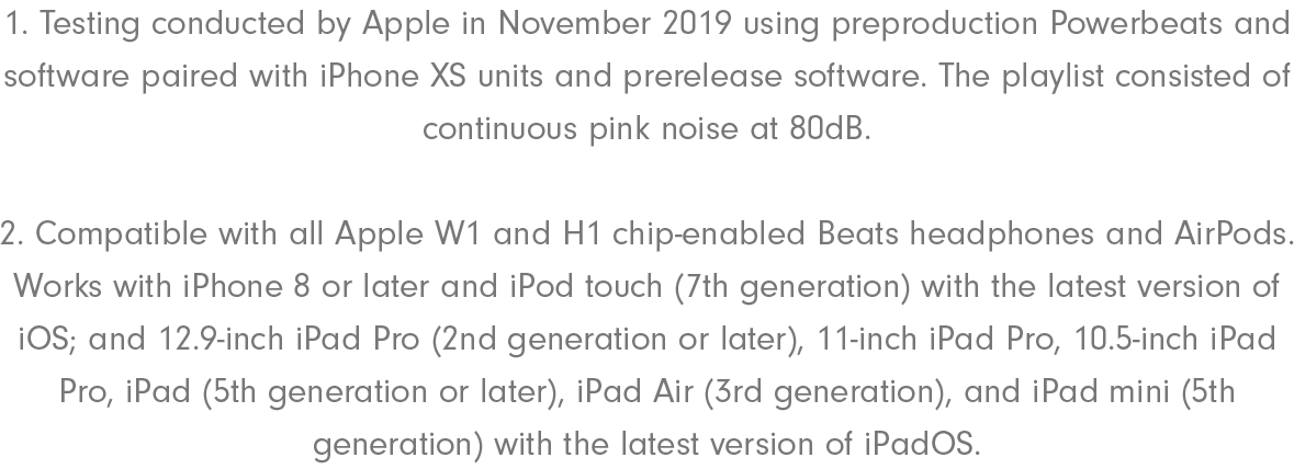 1. Testing conducted by Apple in November 2019 using preproduction Powerbeats and software paired with iPhone XS units and prerelease software. The playlist consisted of continuous pink noise at 80dB. 2. Compatible with all Apple W1 and H1 chip-enabled Beats headphones and AirPods. Works with iPhone 8 or later and iPod touch (7th generation) with the latest version of iOS; and 12.9-inch iPad Pro (2nd generation or later), 11-inch iPad Pro, 10.5-inch iPad Pro, iPad (5th generation or later), iPad Air (3rd generation), and iPad mini (5th generation) with the latest version of iPadOS.