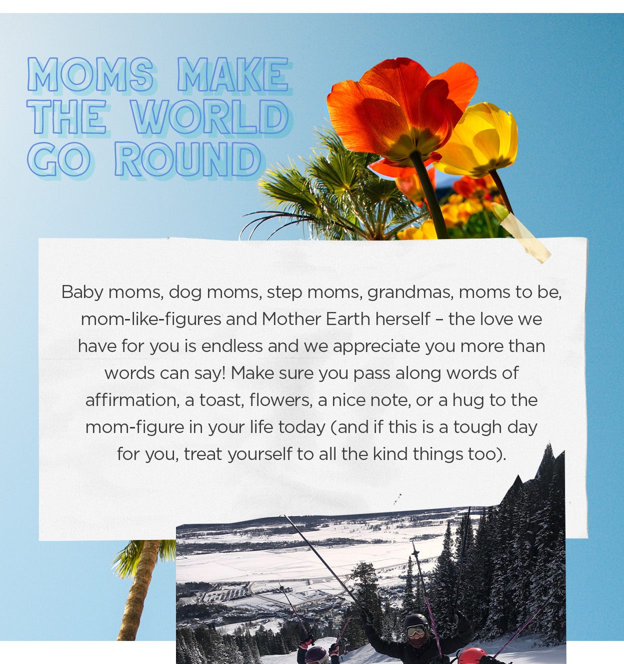 Moms Make The World Go Round - Baby moms, dog moms, step moms, grandmas, moms to be, mom-like figures and Mother Earth herself.
