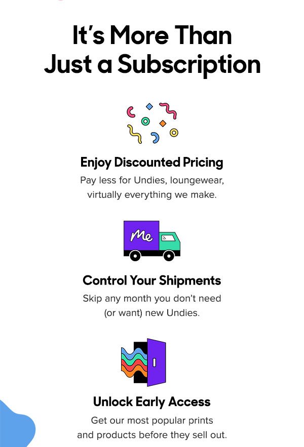 It’s More Than Just a Subscription Enjoy Discounted Pricing Pay less for Undies, loungewear, and virtually everything we make. Control Your Shipments Skip any month you don’t need (or want) new Undies. Unlock Early Access Get our most popular prints and products before they sell out. 