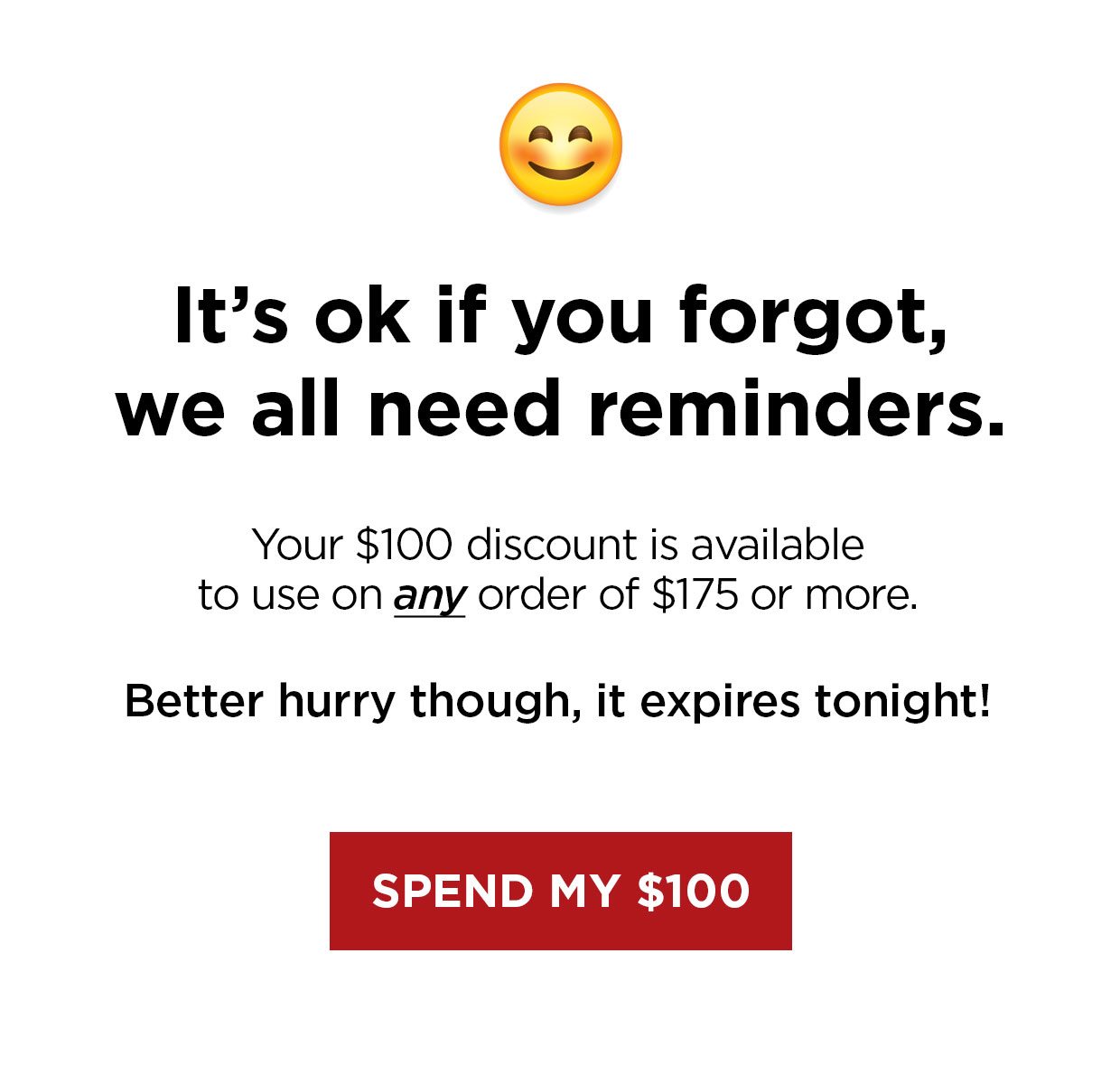 It's ok if you forgot, we all need reminders. Your $100 discount is available to use on any order of $175 or more. Better hurry though, it expires tonight! Spend my $100 button.