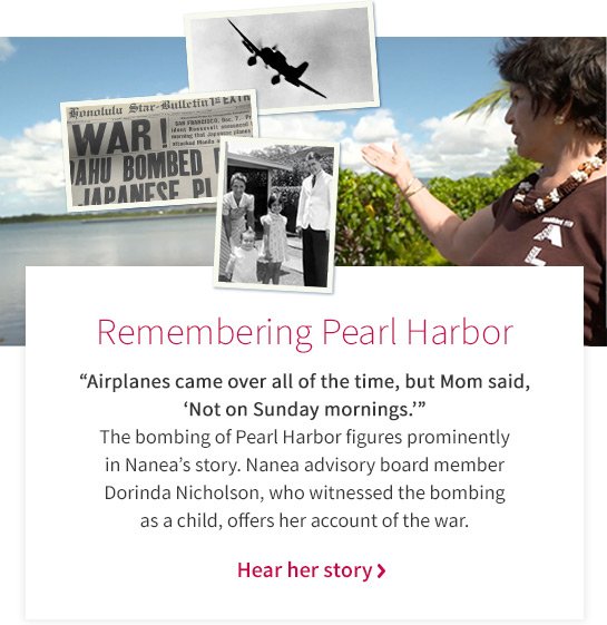 Remembering Pearl Harbor “Airplanes came over all of the time, but Mom said, ‘Not on Sunday mornings.’” The bombing of Pearl Harbor figures prominently in Nanea’s story. Nanea advisory board member Dorinda Nicholson, who witnessed the bombing as a child, offers her account of the war. Hear her story >