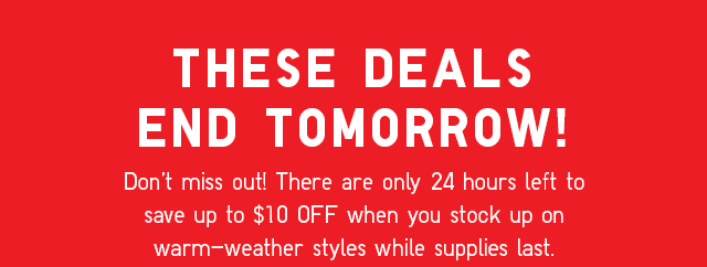 PROMO - DON'T MISS OUT! THERE ARE ONLY 24 HOURS LEFT TO SAVE UP TO $10 OFF WHEN YOU STOCK UP ON WARM-WEATHER STYLES WHILE SUPPLIES LAST.