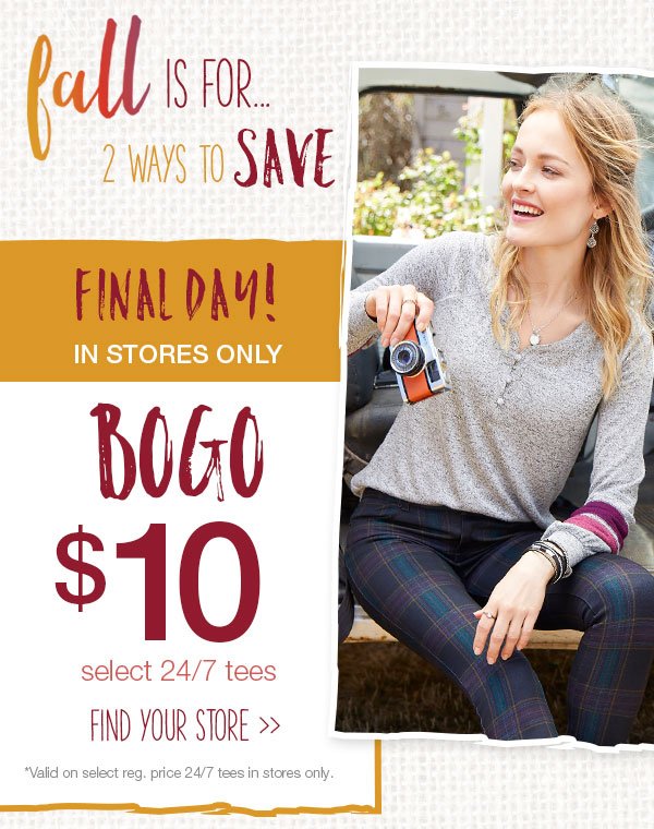 Fall is for... 2 ways to save. Final day! In stores only. BOGO $10 select 24/7 tees. Find your store. *Valid on select reg. price 24/7 tees in stores only.