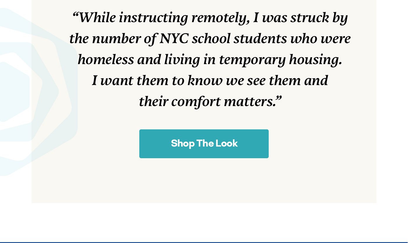“While instructing remotely, I was struck by the number of NYC school students who were homeless and living in temporary housing. I want them to know we see them and their comfort matters.”
