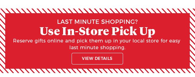 last minute shopping? | use in-store pick up | reserve gifts online and pick them up in your local store for easy last-minute shopping. | view details