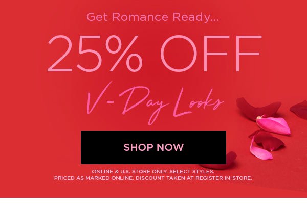 GET ROMANCE READY... 25% Off V-Day Looks SHOP NOW > ONLINE & U.S. STORE ONLY. SELECT STYLES. PRICED AS MARKED ONLINE. DISCOUNT TAKEN AT REGISTER IN-STORE.