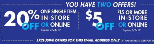 YOU HAVE TWO OFFERS! 20% off one single item in-store or online - Expires: 3/24/19 -- $5 OFF $15 OR MORE IN-STORE OR ONLINE - Expires 3/2/19 - (IF YOU HAVEN'T ALREADY REDEEMED) EXCLUSIVE OFFERS FOR THIS EMAIL ADDRESS ONLY